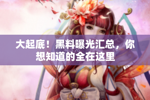 大起底！黑料曝光汇总，你想知道的全在这里