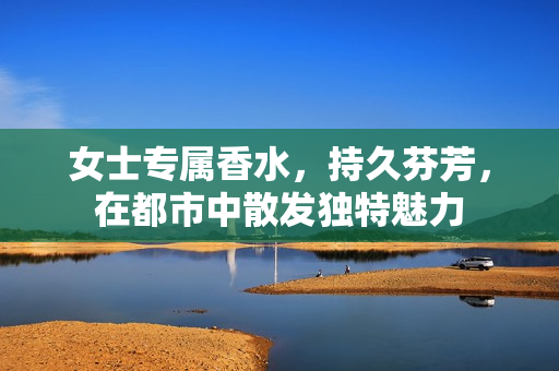 女士专属香水，持久芬芳，在都市中散发独特魅力