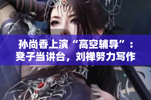 孙尚香上演“高空辅导”：凳子当讲台，刘禅努力写作业