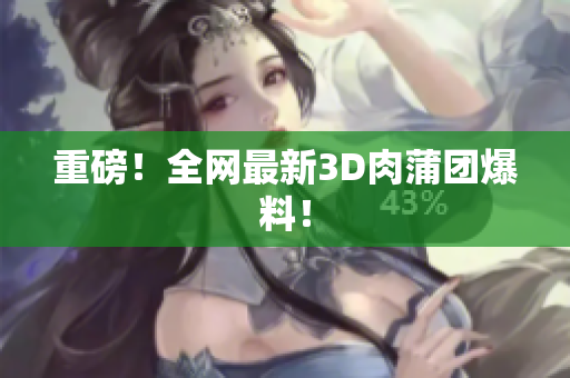 重磅！全网最新3D肉蒲团爆料！