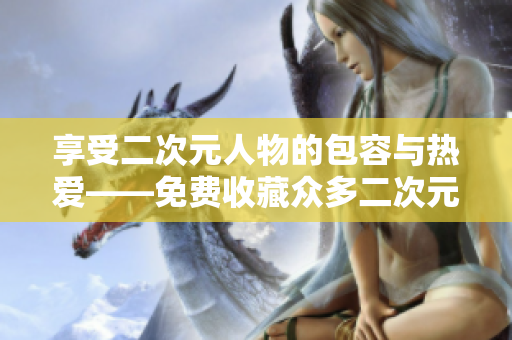 享受二次元人物的包容与热爱——免费收藏众多二次元人物