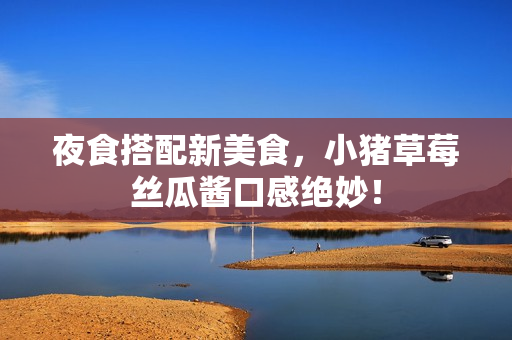 夜食搭配新美食，小猪草莓丝瓜酱口感绝妙！