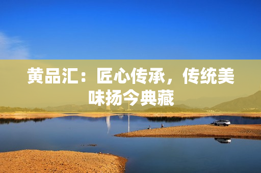 黄品汇：匠心传承，传统美味扬今典藏