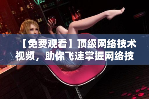 【免费观看】顶级网络技术视频，助你飞速掌握网络技能！