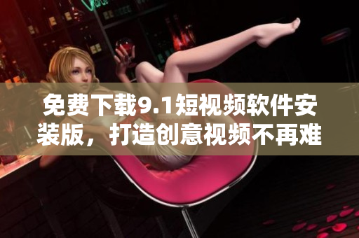 免费下载9.1短视频软件安装版，打造创意视频不再难