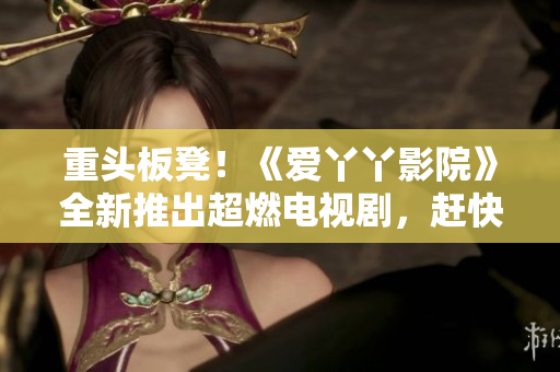 重头板凳！《爱丫丫影院》全新推出超燃电视剧，赶快围观！