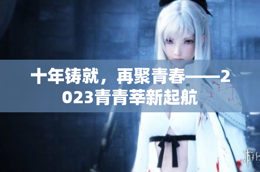 十年铸就，再聚青春——2023青青莘新起航