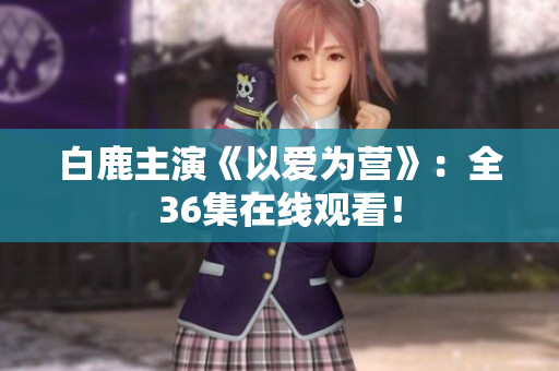 白鹿主演《以爱为营》：全36集在线观看！