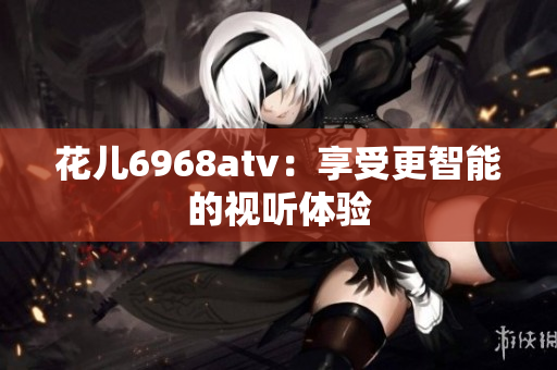 花儿6968atv：享受更智能的视听体验