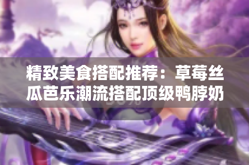 精致美食搭配推荐：草莓丝瓜芭乐潮流搭配顶级鸭脖奶茶