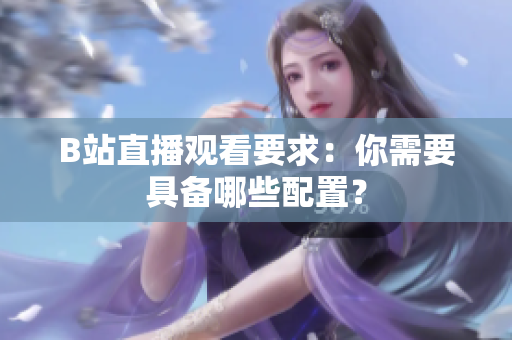 B站直播观看要求：你需要具备哪些配置？