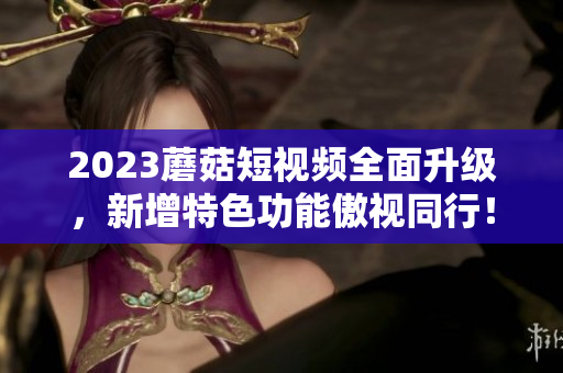 2023蘑菇短视频全面升级，新增特色功能傲视同行！
