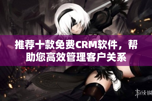 推荐十款免费CRM软件，帮助您高效管理客户关系