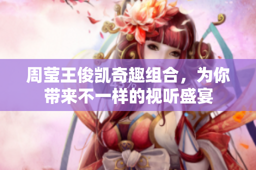 周莹王俊凯奇趣组合，为你带来不一样的视听盛宴