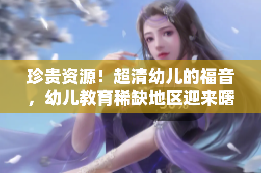 珍贵资源！超清幼儿的福音，幼儿教育稀缺地区迎来曙光