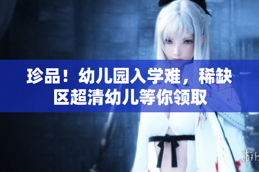 珍品！幼儿园入学难，稀缺区超清幼儿等你领取