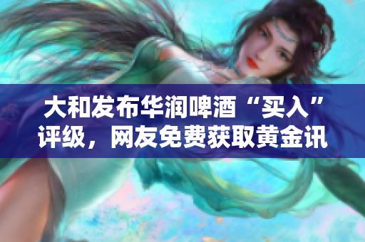 大和发布华润啤酒“买入”评级，网友免费获取黄金讯息！