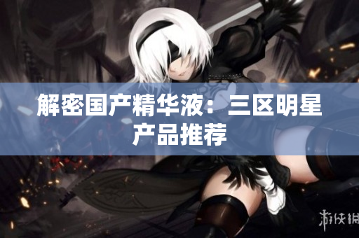 解密国产精华液：三区明星产品推荐