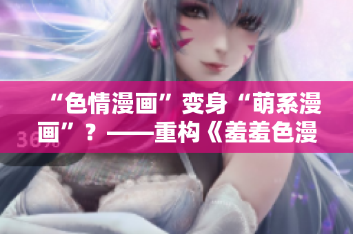 “色情漫画”变身“萌系漫画”？——重构《羞羞色漫》背后的新趋势
