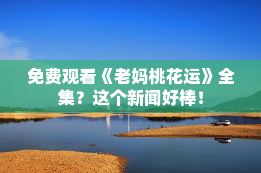 免费观看《老妈桃花运》全集？这个新闻好棒！