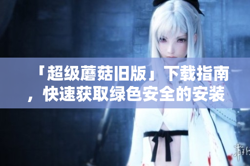 「超级蘑菇旧版」下载指南，快速获取绿色安全的安装包