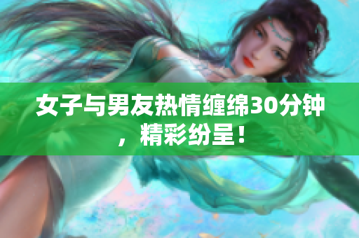女子与男友热情缠绵30分钟，精彩纷呈！