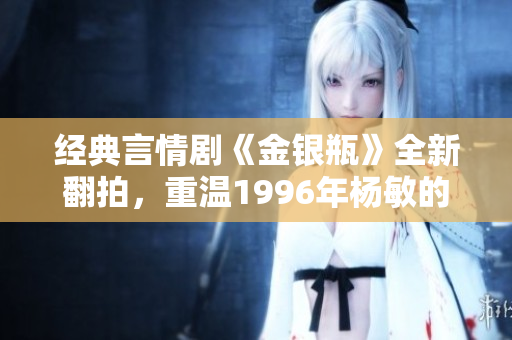 经典言情剧《金银瓶》全新翻拍，重温1996年杨敏的经典之作！