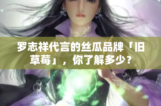 罗志祥代言的丝瓜品牌「旧草莓」，你了解多少？