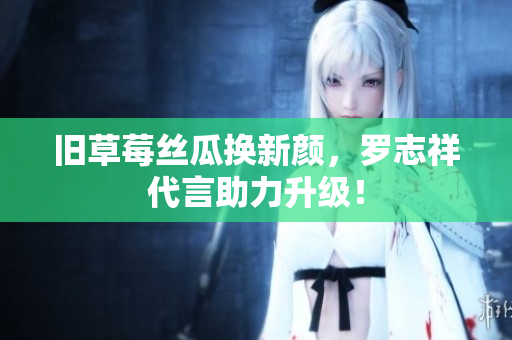 旧草莓丝瓜换新颜，罗志祥代言助力升级！