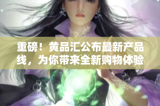 重磅！黄品汇公布最新产品线，为你带来全新购物体验