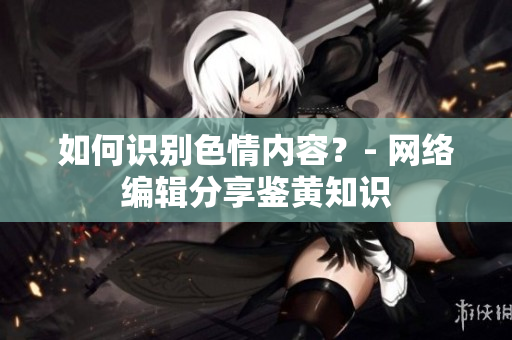 如何识别色情内容？- 网络编辑分享鉴黄知识