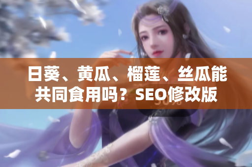 日葵、黄瓜、榴莲、丝瓜能共同食用吗？SEO修改版