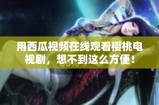 用西瓜视频在线观看樱桃电视剧，想不到这么方便！
