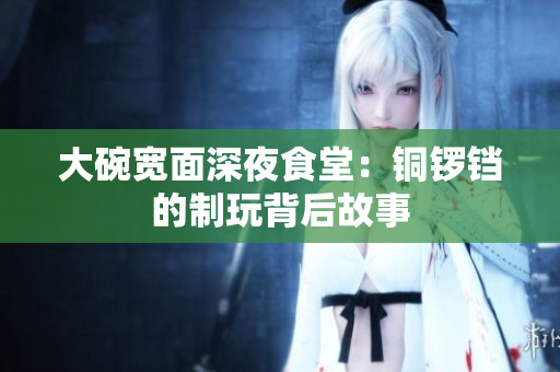 大碗宽面深夜食堂：铜锣铛的制玩背后故事