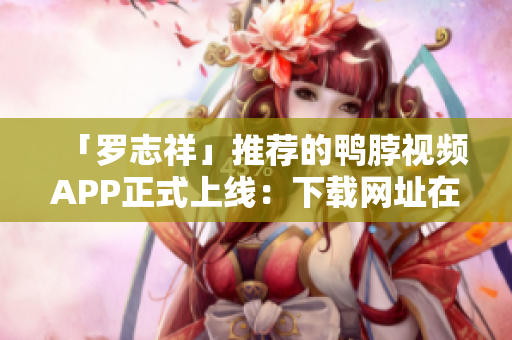 「罗志祥」推荐的鸭脖视频APP正式上线：下载网址在这！