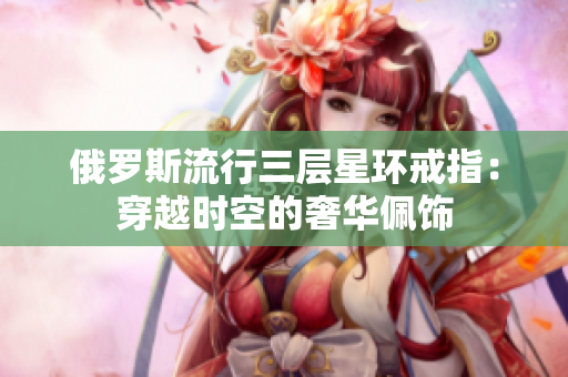 俄罗斯流行三层星环戒指：穿越时空的奢华佩饰