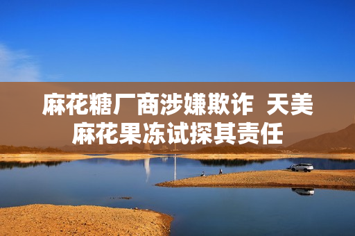 麻花糖厂商涉嫌欺诈  天美麻花果冻试探其责任