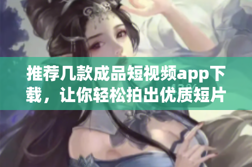 推荐几款成品短视频app下载，让你轻松拍出优质短片