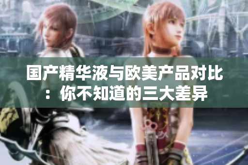 国产精华液与欧美产品对比：你不知道的三大差异