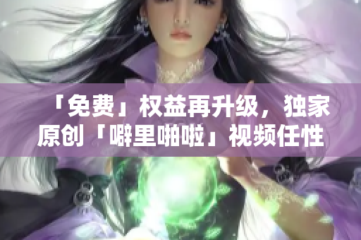 「免费」权益再升级，独家原创「噼里啪啦」视频任性看！