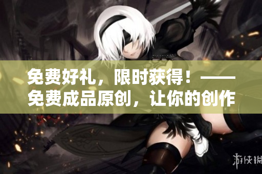 免费好礼，限时获得！——免费成品原创，让你的创作事半功倍