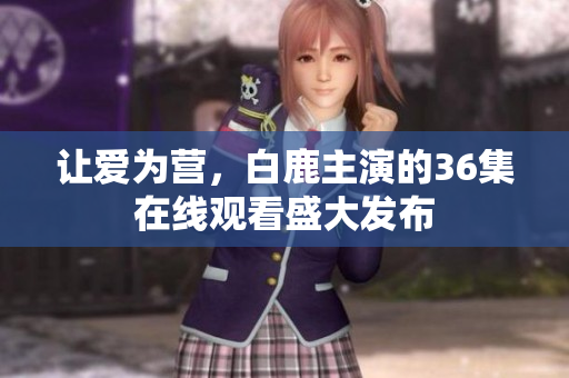 让爱为营，白鹿主演的36集在线观看盛大发布
