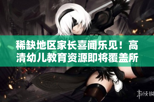 稀缺地区家长喜闻乐见！高清幼儿教育资源即将覆盖所有户籍