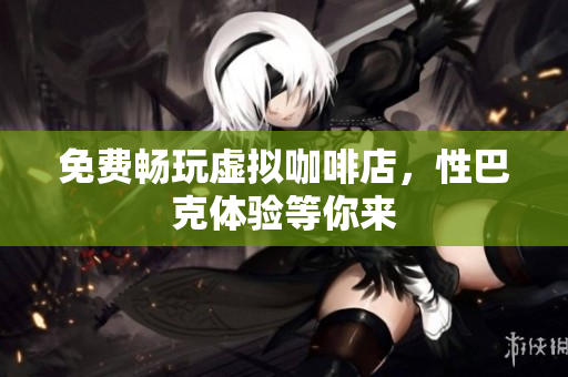 免费畅玩虚拟咖啡店，性巴克体验等你来