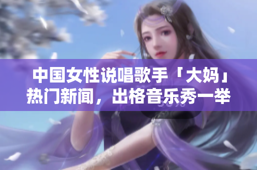 中国女性说唱歌手「大妈」热门新闻，出格音乐秀一举成名