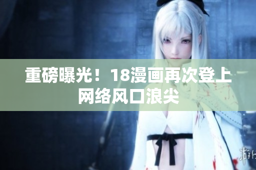 重磅曝光！18漫画再次登上网络风口浪尖