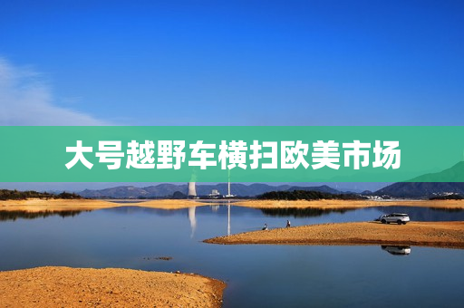 大号越野车横扫欧美市场