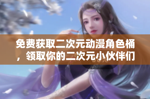 免费获取二次元动漫角色桶，领取你的二次元小伙伴们！