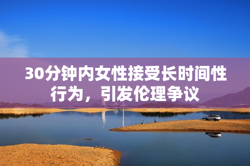 30分钟内女性接受长时间性行为，引发伦理争议