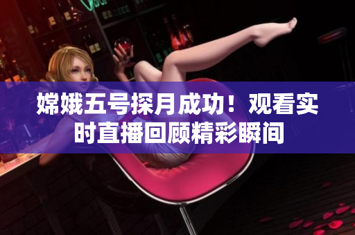 嫦娥五号探月成功！观看实时直播回顾精彩瞬间